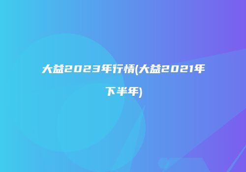 大益2023年行情(大益2021年下半年)