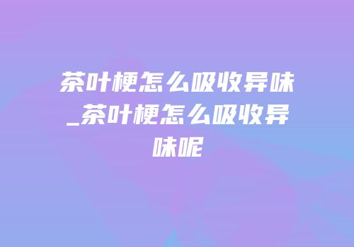 茶叶梗怎么吸收异味_茶叶梗怎么吸收异味呢