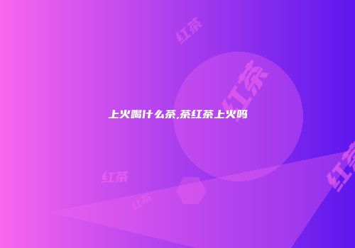 上火喝什么茶,茶红茶上火吗