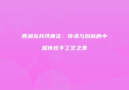 西湖龙井绣青花：传承与创新的中国传统手工艺之美