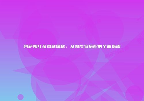 阿萨姆红茶风味探秘：从制作到搭配的全面指南