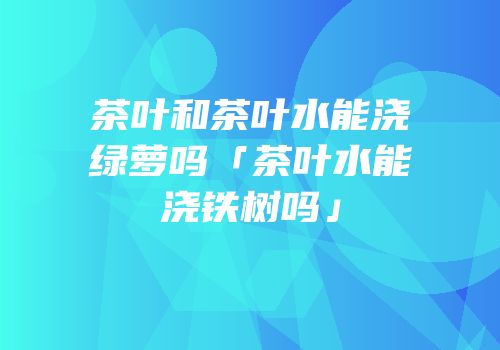 茶叶和茶叶水能浇绿萝吗「茶叶水能浇铁树吗」