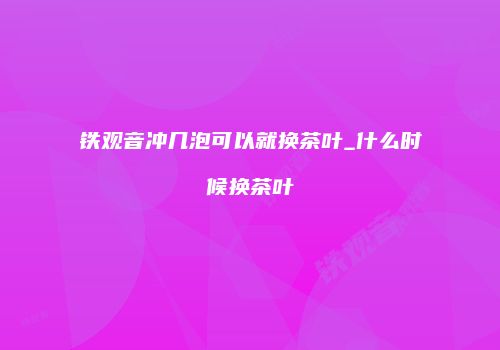 铁观音冲几泡可以就换茶叶_什么时候换茶叶