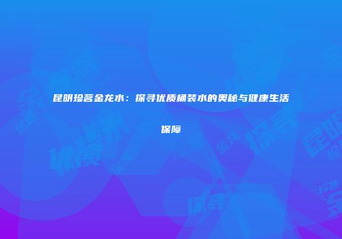 昆明珍茗金龙水：探寻优质桶装水的奥秘与健康生活保障