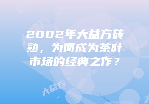 2002年大益方砖熟，为何成为茶叶市场的经典之作？
