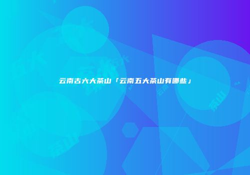 云南古六大茶山「云南五大茶山有哪些」