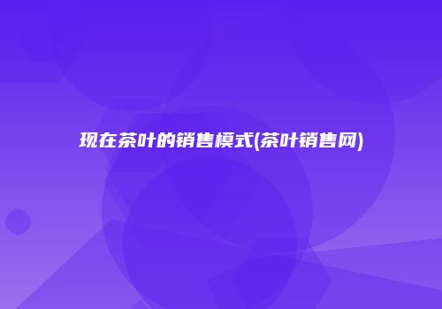 现在茶叶的销售模式(茶叶销售网)