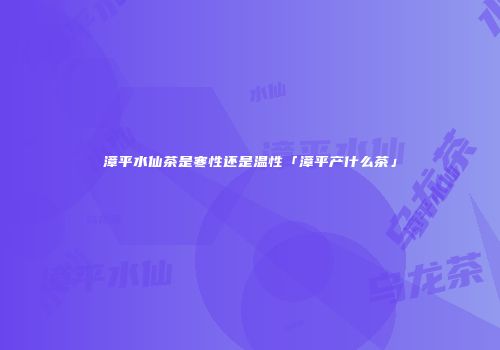 漳平水仙茶是寒性还是温性「漳平产什么茶」