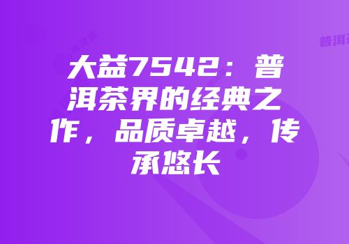 大益7542：普洱茶界的经典之作，品质卓越，传承悠长