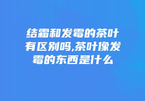 结霜和发霉的茶叶有区别吗,茶叶像发霉的东西是什么