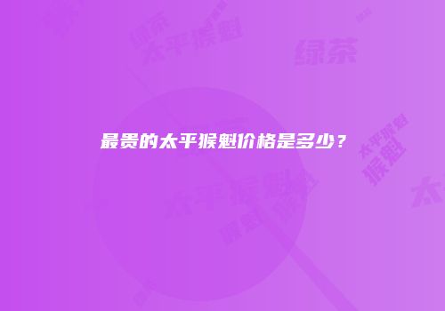 最贵的太平猴魁价格是多少？