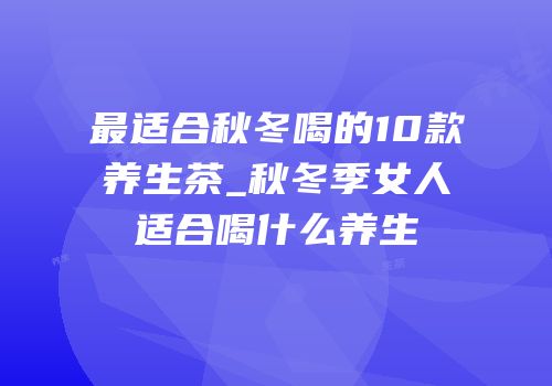 最适合秋冬喝的10款养生茶_秋冬季女人适合喝什么养生