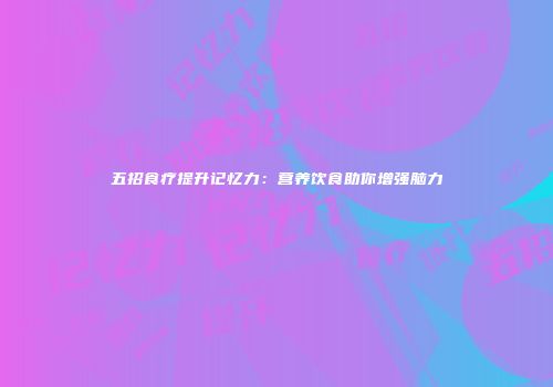 五招食疗提升记忆力：营养饮食助你增强脑力