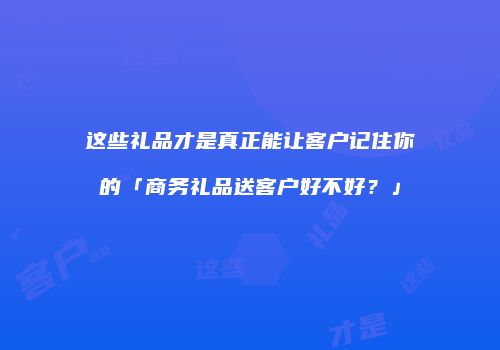 这些礼品才是真正能让客户记住你的「商务礼品送客户好不好？」