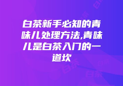 白茶新手必知的青味儿处理方法,青味儿是白茶入门的一道坎