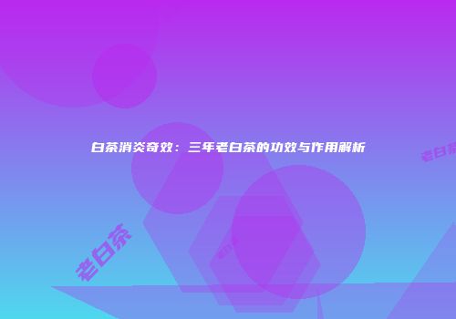 白茶消炎奇效：三年老白茶的功效与作用解析