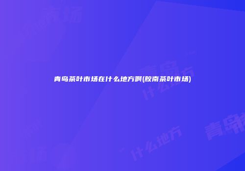 青岛茶叶市场在什么地方啊(胶南茶叶市场)