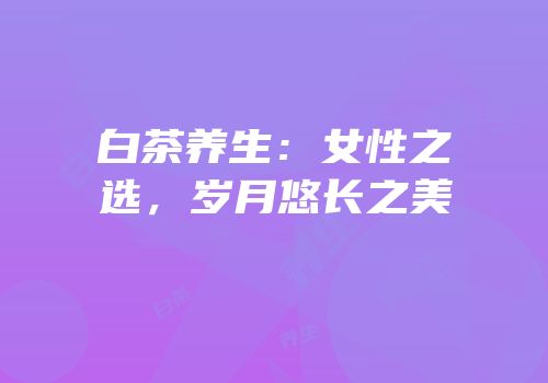 白茶养生：女性之选，岁月悠长之美