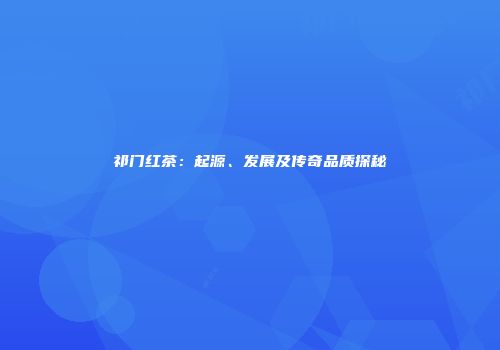 祁门红茶：起源、发展及传奇品质探秘