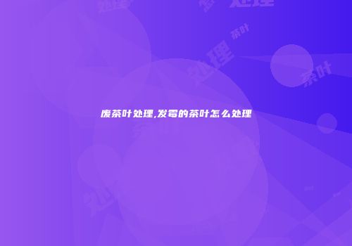 废茶叶处理,发霉的茶叶怎么处理