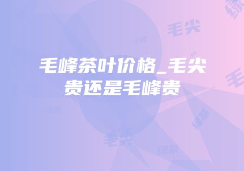 毛峰茶叶价格_毛尖贵还是毛峰贵