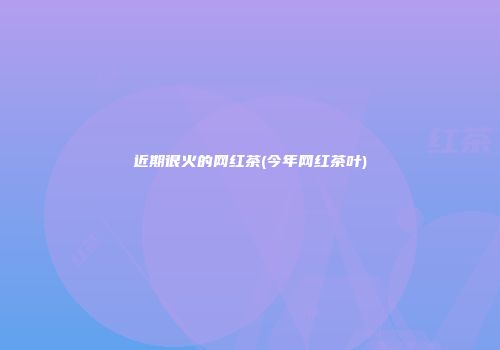 近期很火的网红茶(今年网红茶叶)