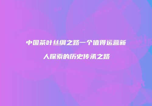 中国茶叶丝绸之路一个值得运营新人探索的历史传承之路