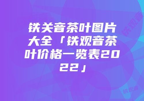 铁关音茶叶图片大全「铁观音茶叶价格一览表2022」