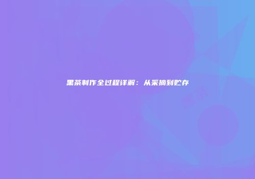 黑茶制作全过程详解：从采摘到贮存