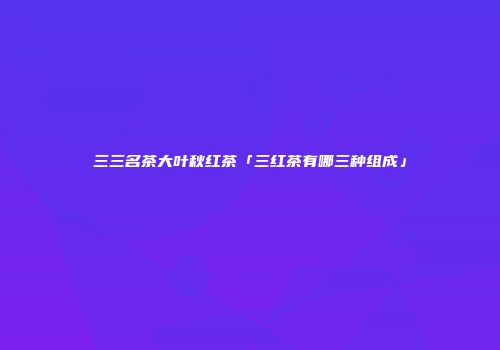 三三名茶大叶秋红茶「三红茶有哪三种组成」