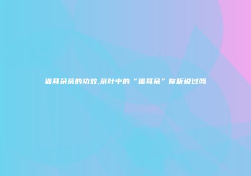 猫耳朵茶的功效,茶叶中的“猫耳朵”你听说过吗