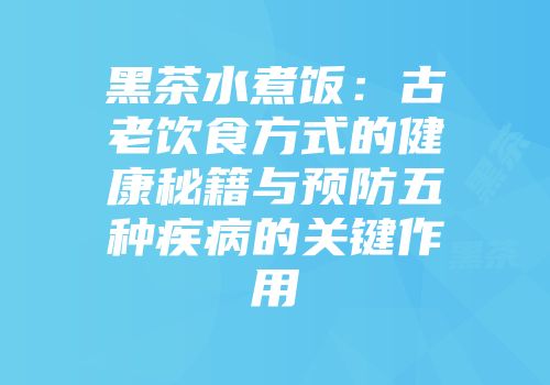 黑茶水煮饭：古老饮食方式的健康秘籍与预防五种疾病的关键作用