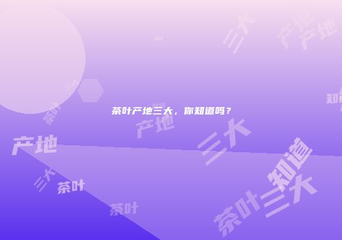 茶叶产地三大，你知道吗？