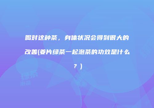 喝对这种茶，身体状况会得到很大的改善(姜片绿茶一起泡茶的功效是什么？)
