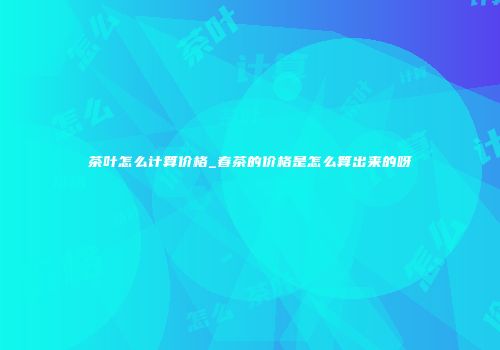 茶叶怎么计算价格_春茶的价格是怎么算出来的呀