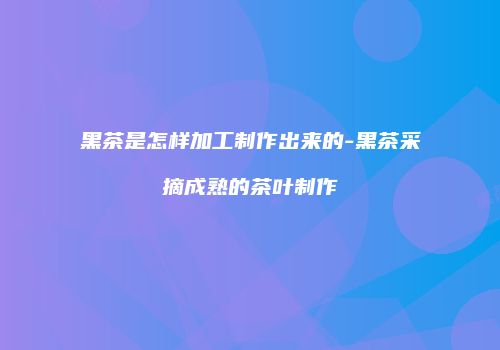 黑茶是怎样加工制作出来的-黑茶采摘成熟的茶叶制作