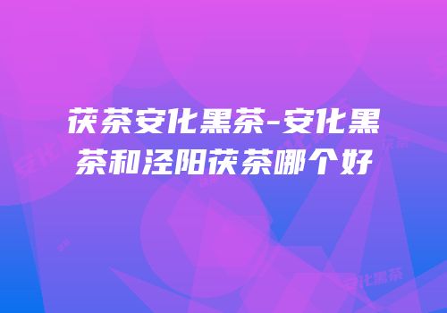 茯茶安化黑茶-安化黑茶和泾阳茯茶哪个好