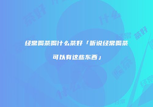 经常喝茶喝什么茶好「听说经常喝茶可以有这些东西」