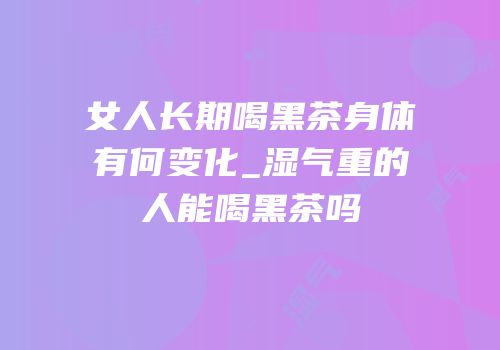 女人长期喝黑茶身体有何变化_湿气重的人能喝黑茶吗