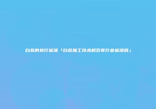白茶的执行标准「白茶加工技术规范有行业标准码」