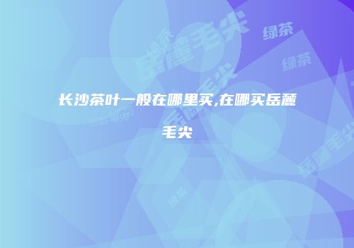 长沙茶叶一般在哪里买,在哪买岳麓毛尖