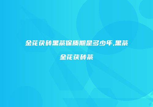 金花茯砖黑茶保质期是多少年,黑茶金花茯砖茶