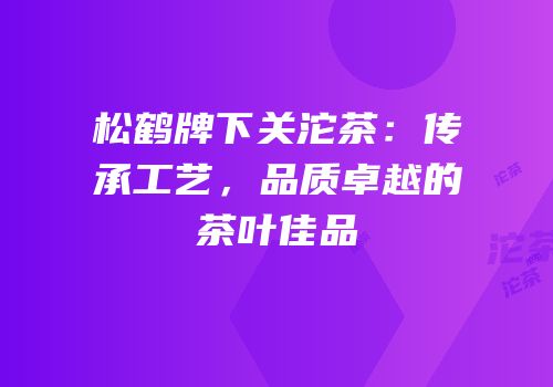 松鹤牌下关沱茶：传承工艺，品质卓越的茶叶佳品