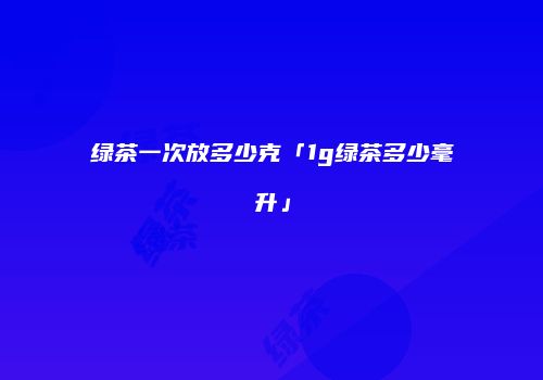 绿茶一次放多少克「1g绿茶多少毫升」