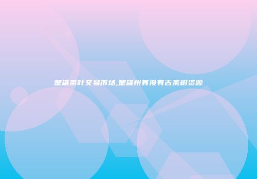 楚雄茶叶交易市场,楚雄州有没有古茶树资源