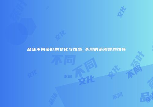 品味不同茶叶的文化与情感_不同的茶别样的情怀