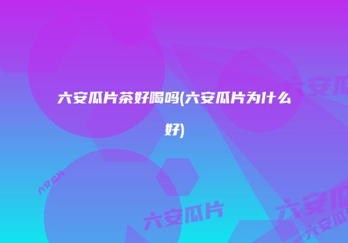 六安瓜片茶好喝吗(六安瓜片为什么好)