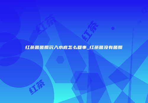 红茶菌菌膜沉入水底怎么回事_红茶菌没有菌膜