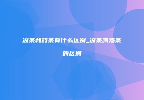 凉茶和药茶有什么区别_凉茶喝热茶的区别