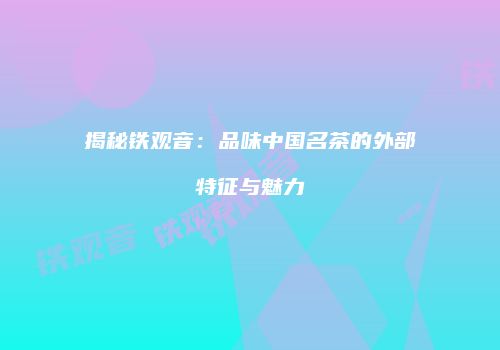 揭秘铁观音：品味中国名茶的外部特征与魅力